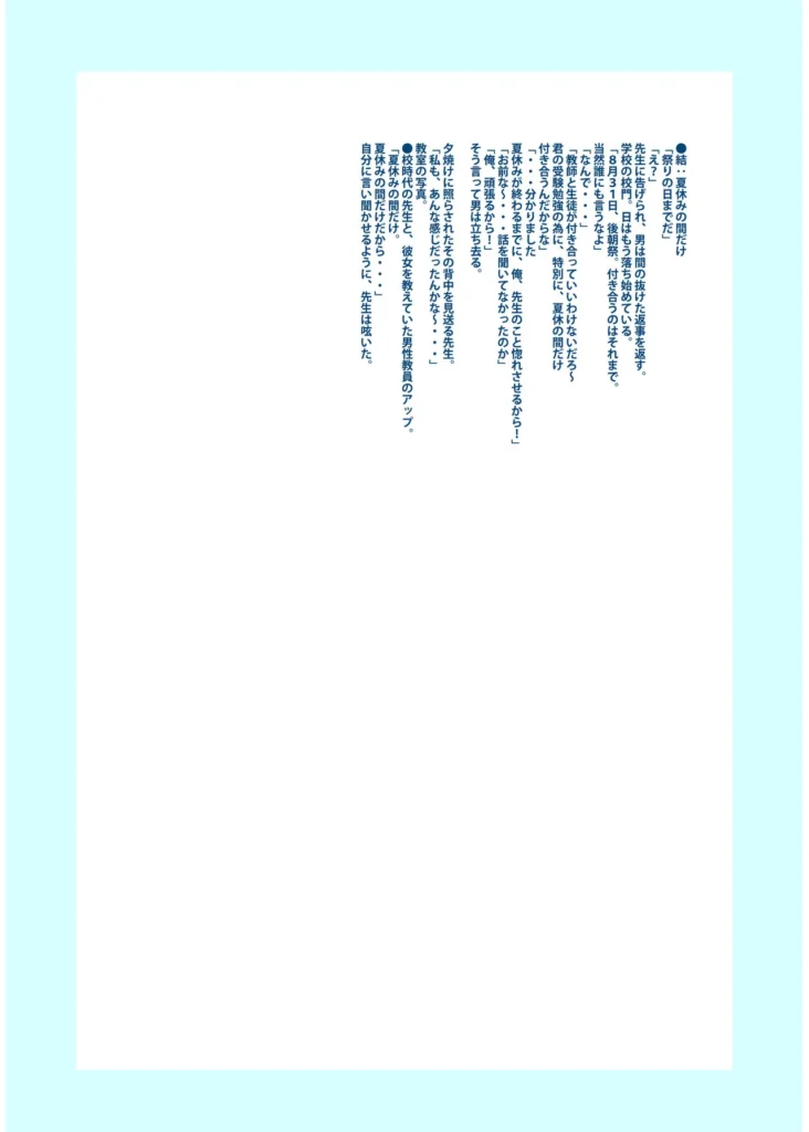 俺と先生の夏休み【合冊版】【18禁】 「だったらせめてっ…一回、セックスだけっ!」夜入島。人口約500人で、年に一度の祭りが唯一の観光資源の、つまらないこの島。島に一つしかない学校の、夕日の差しこむ教室で俺は先生と…明日から夏休み。…にもかかわらず、創海は気分が乗らなかった。こんな島でやることなんて、受験勉強と祭りの準備以外になんにもないのだから当然だ。それにもう一つ、誰にも言っていない秘密があって…そんな中、昔から姉弟のように育ってきた洋子先生にからかわれ、創海はついに自分の本当の気持ちを打ち明けてしまう。歳の差を考えろと無下に断られた創海は、勢いにまかせて洋子先生にとんでもないお願いをしてしまい…!?俺と先生の、ひと夏の恋の物語。 https://eromanga-douzin.com/archives/19767 俺と先生の夏休み【合冊版】【18禁】 154 4 https://eromanga-douzin.com/archives/19767