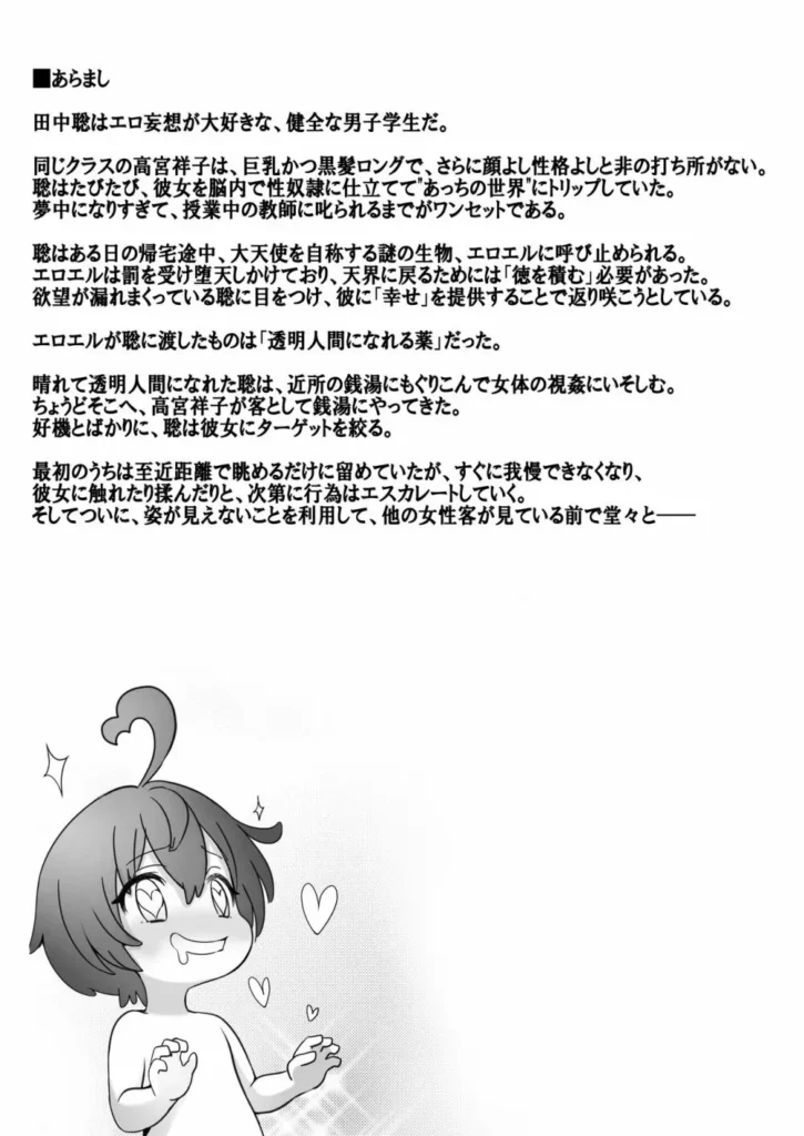 透明人間になった俺、女風呂で学園の黒髪アイドルをヤリたい放題 「透明人間になった俺、女風呂で学園の黒髪アイドルをヤりたい放題」学園のアイドルが性欲マックスの主人公に一方的に犯●れちゃうお話です。■あらすじ田中聡はエロ妄想が大好きな、健全な男子学生だ。同じクラスの高宮祥子は、巨乳かつ黒髪ロングで、さらに顔よし性格よしと非の打ち所がない。聡はたびたび、彼女を脳内で性奴●に仕立てて妄想世界にトリップしていた。夢中になりすぎて、授業中の教師に叱られるまでがワンセットである。聡はある日の帰宅途中、大天使を自称する謎の生物、エロエル呼び止められる。エロエルは罰を受け堕天しかけており、天界に戻るためには「徳を積む」必要があった。欲望が漏れまくっている聡に目をつけ、彼に「幸せ」を提供することで返り咲こうとしている。エロエルが聡に渡したものは「透明人間になれる薬」だった。晴れて透明人間になれた聡は、近所の銭湯にもぐりこんで女体の視姦にいそしむ。ちょうどそこへ、高宮祥子が客として銭湯にやってきた。好機とばかりに、聡は彼女にターゲットを絞る。最初のうちは至近距離で眺めるだけに留めていたが、すぐに我慢できなくなり、彼女に触れたり揉んだりと、次第に行為はエスカレートしていく。そしてついに、姿が見えないことを利用して、他の女性客が見ている前で堂々と―― 透明人間になった俺、女風呂で学園の黒髪アイドルをヤリたい放題 2 95
