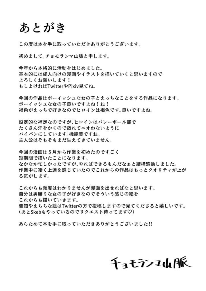ボーイッシュなエロいこと ボーイッシュなバレー部先輩とエッチなことがしたい!!【あらすじ】バレー部のエース、一ノ瀬アキラ先輩に想いを寄せている主人公親友のケイから一ノ瀬アキラが放課後に体育倉庫でエロいことをしている噂を聞く。エロいことをしているのは嫌だけどエロいことはしたい…!!そう思った主人公は放課後の体育倉庫に向かうのであった・・・【コメント】初めまして!チョモランマ山脈です。コミティア152で出した同人誌になります。この本が1作目になります。ボーイッシュな先輩とこういうエロいことしたかった…!!という気持ちで描きました。楽しんでいただければ嬉しいです!【内容詳細】モノクロ30ページ(本文28ページ)今作は冒頭寝取りのような演出が少し入りますが、寝取られものではありません。【プレイ内容】おっぱい揉む乳首舐め手コキフェラぶっかけ正常位etc… ボーイッシュなエロいこと 28 219