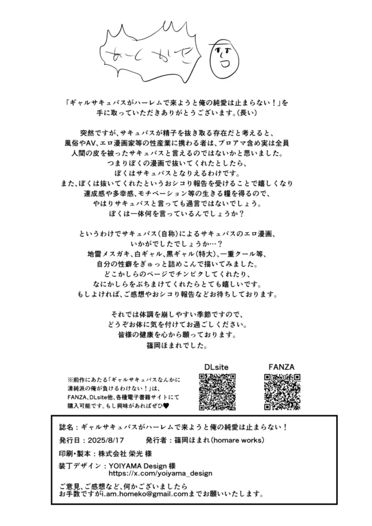 ギャルサキュバスがハーレムで来ようと俺の純愛は止まらない! 「それで、アンタは誰を選ぶわけ…?」ひょんなことからギャルサキュバスに恋をした主人公は、プロポーズをしようと一大決心。しかし召喚の詠唱を間違え、現れたのは特大黒ギャル、クールなモデル系、地雷系サキュバス!?還そうとも、召喚には代償の精気が必要で、性交不可避。4人のギャルサキュバスが迫る中、主人公は純愛を貫けるのか、それとも快楽堕ちしてしまうのか…!?人間VSサキュバスの長い夜が始まる…!総ページ数76Pの超大ボリューム&パイズリ、素股、足コキ、大量中出しetc様々なプレイ!男性受けシチュメインの、ソフトM向け!暑い夏をさらにホットにするこの1冊、どうぞお楽しみください! ギャルサキュバスがハーレムで来ようと俺の純愛は止まらない! 78 45