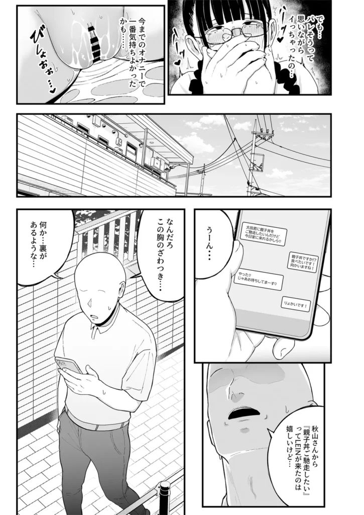 バイト先の人妻、秋山さん。2 親子丼 『職場の関係』から『カラダの関係』になった前回のお話から月日は流れたが、相も変わらず快楽に任せた不倫セックスをする二人。この日も秋山さん宅の寝室で交わっているが、それを覗く女の子が一人。秋山美織、秋山さんの一人娘は二人のセックスで性への興味が湧きたちオナニーをする毎日…「私だってセックスができる身体なのに…」覗き見オナニーで絶頂しようとするが、物音を立ててしまいバレそうになる美織。「本棚を整理しようと思って山積みにしてた本が崩れたみたい」秋山さんがそう言い放ち場は収まるが、不敵な笑みを溢す秋山さん…数日後、秋山さんから「親子丼をご馳走したいから家に来て」と連絡が届き秋山さん宅に向かう太田。チャイムを鳴らし中に入ると「じゃーん、今日は私と娘の美織との3Pセックス、親子丼をご馳走しちゃいまーす」と秋山さんが言い、驚愕する太田と美織。「親子丼ってそういう事!?」驚きつつも冷静に「流石に3Pは…美織ちゃんも嫌でしょ?」と話を振るが…「私します!3P!」まさかの一言を美織が言い放ち、始まる秋山さん親子との3Pセックス…太田の親子丼実食や如何に! バイト先の人妻、秋山さん。2 親子丼 8 112