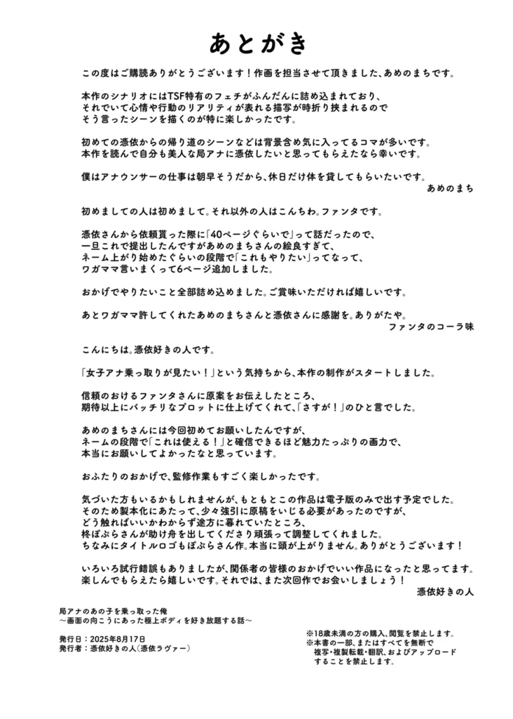 局アナのあの子を乗っ取った俺 大人気女子アナがカラダを乗っ取られ、エロ配信に使われる!全国の視聴者から絶大な人気を誇る、局アナウンサー・鴻野美緒。とある放送事故をきっかけに彼女に惚れ込んだ主人公は、手に入れた「憑依薬」の力で幽体離脱し、彼女の肉体を乗っ取るため生放送中のスタジオに潜入する。憑依の力を使ったいたずらも楽しみつつ、生放送後に美緒の肉体に憑依することに成功した主人公は、支配した彼女の極上ボディを自宅マンションに持ち帰る。豊満な胸、引き締まった腰、カメラ映えする美脚……。さっそくオナニーでも始めようと思ったそのとき、ふと視界に入ったPCとWebカメラを見た主人公は、美緒のカラダを使った「裏垢系配信」を思いつくのだった。本編モノクロ46ページ原案&監修:憑依好きの人シナリオ制作:ファンタのコーラ味作画:あめのまちタイトルロゴ制作:柊ぽぷら 局アナのあの子を乗っ取った俺 48 42