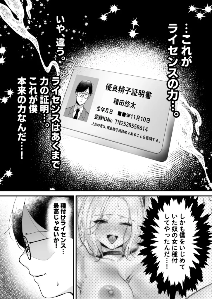種付ライセンス〜非モテの僕が最強遺伝子?!〜 彼女も居る訳でもないし、友達が多い訳でもない。僕の青春は教室の隅で時間を無為にして過ごすような、そんな日々だった。憧れた青春の真っただ中で僕は何者でもなかった。だがある日、担任の松村先生からある物を貰う。それは通称’種付ライセンス’と呼ばれる物だった。政府が少子化を防ぐため優れた遺伝子を持つ者に与えられる。そしてこれを持つ者は誰とでも子作りを行う事が許可される。どうして僕なんかが…そう思っていたが、僕はついに力を手に入れた。僕をパシリに使っていた奴の彼女や担任の先生、そしてクラスで一番可愛い委員長。彼女達と子作りをして最高の青春に変えてみせる・・・。 https://eromanga-douzin.com/archives/70441 種付ライセンス〜非モテの僕が最強遺伝子?!〜 30 4 https://eromanga-douzin.com/archives/70441